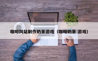 江门咖啡网站制作奶茶游戏（咖啡奶茶 游戏）