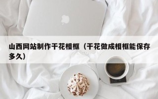 江门山西网站制作干花相框（干花做成相框能保存多久）